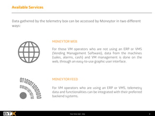 8Your Voice SpA - Italy
Data gathered by the telemetry box can be accessed by Moneytor in two different
ways:
MONEYTOR WEB
MONEYTOR FEED
For those VM operators who are not using an ERP or VMS
(Vending Management Software), data from the machines
(sales, alarms, cash) and VM management is done on the
web, through an easy-to-use graphic user interface.
For VM operators who are using an ERP or VMS, telemetry
data and functionalities can be integrated with their preferred
backend systems.
Available Services
 