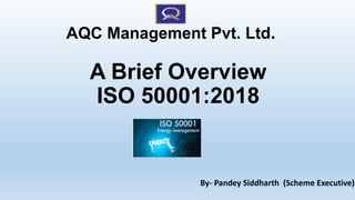 A Brief Overview
ISO 50001:2018
By- Pandey Siddharth (Scheme Executive)
AQC Management Pvt. Ltd.
 