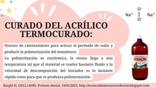 CURADO DEL ACRÍLICO
TERMOCURADO:
Borghi H, (2012,14/08). Prótesis dental. 19/05/2023. http://tecnicodelaboratoriodental.blogspot.com
Proceso de calentamiento para activar el peróxido de sodio y
producir la polimerización del monómero.
La polimerización es exotérmica, la resina llega a una
temperatura tal que el material se vuelve bastante fluido y la
velocidad de descomposición del iniciador es lo bastante
rápida como para que se produzca polimerización.
 