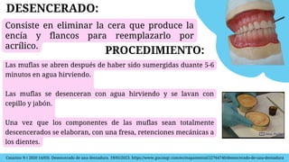 Catarino N ( 2020 14/03). Desencerado de una dentadura. 19/05/2023. https://www.goconqr.com/es/mapamental/22764740/desencerado-de-una-dentadura
Consiste en eliminar la cera que produce la
encía y flancos para reemplazarlo por
acrílico.
DESENCERADO:
PROCEDIMIENTO:
Las muflas se abren después de haber sido sumergidas duante 5-6
minutos en agua hirviendo.
Las muflas se desenceran con agua hirviendo y se lavan con
cepillo y jabón.
Una vez que los componentes de las muflas sean totalmente
descencerados se elaboran, con una fresa, retenciones mecánicas a
los dientes.
 