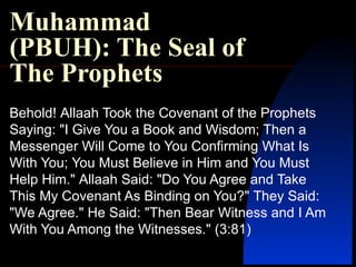 Muhammad (PBUH): The Seal of The Prophets Behold !  Allaah Took the Covenant of the Prophets Saying : &quot; I Give You a Book and Wisdom; Then a Messenger Will Come to You Confirming What Is With You; You Must Believe in Him and You Must Help Him .&quot;  Allaah Said : &quot; Do You Agree and Take This My Covenant As Binding on You? &quot;  They Said : &quot; We Agree .&quot;  He Said : &quot; Then Bear Witness and I Am With You Among the Witnesses .&quot; ( 3:81 ) 