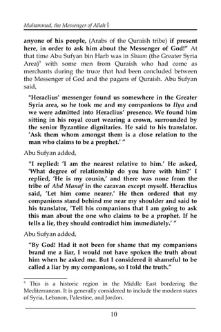 Muhammad, the Messenger of Allah 
anyone of his people, (Arabs of the Quraish tribe) if present
here, in order to ask him about the Messenger of God!” At
that time Abu Sufyan bin Harb was in Shaam (the Greater Syria
Area)9
with some men from Quraish who had come as
merchants during the truce that had been concluded between
the Messenger of God and the pagans of Quraish. Abu Sufyan
said,
"Heraclius’ messenger found us somewhere in the Greater
Syria area, so he took me and my companions to Ilya and
we were admitted into Heraclius’ presence. We found him
sitting in his royal court wearing a crown, surrounded by
the senior Byzantine dignitaries. He said to his translator.
’Ask them whom amongst them is a close relation to the
man who claims to be a prophet.’ ”
Abu Sufyan added,
“I replied: ’I am the nearest relative to him.’ He asked,
’What degree of relationship do you have with him?’ I
replied, ’He is my cousin,’ and there was none from the
tribe of Abd Manaf in the caravan except myself. Heraclius
said, ’Let him come nearer.’ He then ordered that my
companions stand behind me near my shoulder and said to
his translator, ’Tell his companions that I am going to ask
this man about the one who claims to be a prophet. If he
tells a lie, they should contradict him immediately.’ ”
Abu Sufyan added,
“By God! Had it not been for shame that my companions
brand me a liar, I would not have spoken the truth about
him when he asked me. But I considered it shameful to be
called a liar by my companions, so I told the truth.”
9
This is a historic region in the Middle East bordering the
Mediterranean. It is generally considered to include the modern states
of Syria, Lebanon, Palestine, and Jordon.
___________________________________________________
10
 