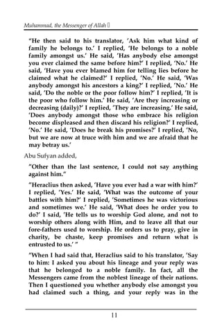 Muhammad, the Messenger of Allah 
“He then said to his translator, ’Ask him what kind of
family he belongs to.’ I replied, ‘He belongs to a noble
family amongst us.’ He said, ’Has anybody else amongst
you ever claimed the same before him?’ I replied, ‘No.’ He
said, ‘Have you ever blamed him for telling lies before he
claimed what he claimed?’ I replied, ’No.’ He said, ’Was
anybody amongst his ancestors a king?’ I replied, ’No.’ He
said, ’Do the noble or the poor follow him?’ I replied, ’It is
the poor who follow him.’ He said, ’Are they increasing or
decreasing (daily)?’ I replied, ’They are increasing.’ He said,
’Does anybody amongst those who embrace his religion
become displeased and then discard his religion?’ I replied,
’No.’ He said, ‘Does he break his promises?’ I replied, ’No,
but we are now at truce with him and we are afraid that he
may betray us.’
Abu Sufyan added,
”Other than the last sentence, I could not say anything
against him.”
”Heraclius then asked, ’Have you ever had a war with him?’
I replied, ’Yes.’ He said, ’What was the outcome of your
battles with him?’ I replied, ’Sometimes he was victorious
and sometimes we.’ He said, ’What does he order you to
do?’ I said, ’He tells us to worship God alone, and not to
worship others along with Him, and to leave all that our
fore-fathers used to worship. He orders us to pray, give in
charity, be chaste, keep promises and return what is
entrusted to us.’ ”
”When I had said that, Heraclius said to his translator, ’Say
to him: I asked you about his lineage and your reply was
that he belonged to a noble family. In fact, all the
Messengers came from the noblest lineage of their nations.
Then I questioned you whether anybody else amongst you
had claimed such a thing, and your reply was in the
___________________________________________________
11
 