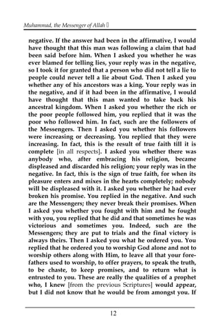 Muhammad, the Messenger of Allah 
negative. If the answer had been in the affirmative, I would
have thought that this man was following a claim that had
been said before him. When I asked you whether he was
ever blamed for telling lies, your reply was in the negative,
so I took it for granted that a person who did not tell a lie to
people could never tell a lie about God. Then I asked you
whether any of his ancestors was a king. Your reply was in
the negative, and if it had been in the affirmative, I would
have thought that this man wanted to take back his
ancestral kingdom. When I asked you whether the rich or
the poor people followed him, you replied that it was the
poor who followed him. In fact, such are the followers of
the Messengers. Then I asked you whether his followers
were increasing or decreasing. You replied that they were
increasing. In fact, this is the result of true faith till it is
complete [in all respects]. I asked you whether there was
anybody who, after embracing his religion, became
displeased and discarded his religion; your reply was in the
negative. In fact, this is the sign of true faith, for when its
pleasure enters and mixes in the hearts completely; nobody
will be displeased with it. I asked you whether he had ever
broken his promise. You replied in the negative. And such
are the Messengers; they never break their promises. When
I asked you whether you fought with him and he fought
with you, you replied that he did and that sometimes he was
victorious and sometimes you. Indeed, such are the
Messengers; they are put to trials and the final victory is
always theirs. Then I asked you what he ordered you. You
replied that he ordered you to worship God alone and not to
worship others along with Him, to leave all that your fore-
fathers used to worship, to offer prayers, to speak the truth,
to be chaste, to keep promises, and to return what is
entrusted to you. These are really the qualities of a prophet
who, I knew [from the previous Scriptures] would appear,
but I did not know that he would be from amongst you. If
___________________________________________________
12
 