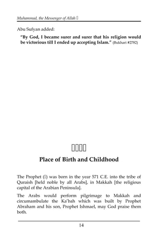 Muhammad, the Messenger of Allah 
Abu Sufyan added:
“By God, I became surer and surer that his religion would
be victorious till I ended up accepting Islam.” (Bukhari #2782)

Place of Birth and Childhood
The Prophet () was born in the year 571 C.E. into the tribe of
Quraish [held noble by all Arabs], in Makkah [the religious
capital of the Arabian Peninsula].
The Arabs would perform pilgrimage to Makkah and
circumambulate the Ka’bah which was built by Prophet
Abraham and his son, Prophet Ishmael, may God praise them
both.
___________________________________________________
14
 