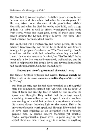 Muhammad, the Messenger of Allah 
The Prophet () was an orphan. His father passed away before
he was born, and his mother died when he was six years old.
He was taken under the care of his grandfather, Abdul-
Muttalib, and when he died, his uncle, Abu Talib, took charge
of him. His tribe, as well as others, worshipped idols made
from stone, wood and even gold. Some of these idols were
placed around the Ka’bah. People believed that these idols
could ward off harm or extend benefit.
The Prophet () was a trustworthy and honest person. He never
behaved treacherously, nor did he lie or cheat; he was known
amongst his people as ‘Al-Ameen’, or ‘The Trustworthy’. People
would entrust him with their valuables when they wanted to
travel. He was also known as ‘As-Sadiq’ or ‘The Truthful’ for he
never told a lie. He was well-mannered, well-spoken, and he
loved to help people. His people loved and revered him and he
had beautiful manners. God, the Exalted, says:
Indeed you are of a great moral character. [68:4]
The famous Scottish historian and writer, Thomas Carlyle (d.
1885) wrote in his book: ‘Heroes, Hero-Worship and the Heroic
in History’:
But, from an early age, he had been remarked as a thoughtful
man. His companions named him "Al Amin, The Faithful." A
man of truth and fidelity; true in what he did, in what he
spoke and thought. They noted that he always meant
something. A man rather taciturn in speech; silent when there
was nothing to be said; but pertinent, wise, sincere, when he
did speak; always throwing light on the matter. This is the
only sort of speech worth speaking! Through life we find him
to have been regarded as an altogether solid, brotherly,
genuine man. A serious, sincere character; yet amiable,
cordial, companionable, jocose even - a good laugh in him
withal: there are men whose laugh is as untrue as anything
___________________________________________________
15
 
