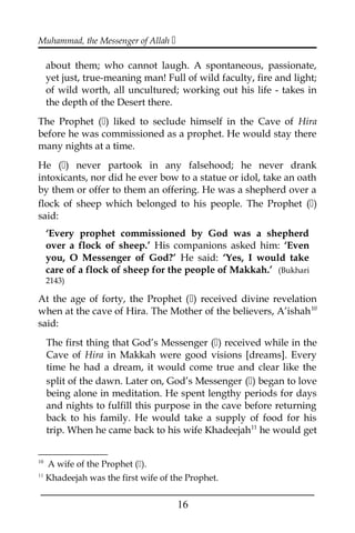 Muhammad, the Messenger of Allah 
about them; who cannot laugh. A spontaneous, passionate,
yet just, true-meaning man! Full of wild faculty, fire and light;
of wild worth, all uncultured; working out his life - takes in
the depth of the Desert there.
The Prophet () liked to seclude himself in the Cave of Hira
before he was commissioned as a prophet. He would stay there
many nights at a time.
He () never partook in any falsehood; he never drank
intoxicants, nor did he ever bow to a statue or idol, take an oath
by them or offer to them an offering. He was a shepherd over a
flock of sheep which belonged to his people. The Prophet ()
said:
‘Every prophet commissioned by God was a shepherd
over a flock of sheep.’ His companions asked him: ‘Even
you, O Messenger of God?’ He said: ‘Yes, I would take
care of a flock of sheep for the people of Makkah.’ (Bukhari
2143)
At the age of forty, the Prophet () received divine revelation
when at the cave of Hira. The Mother of the believers, A’ishah10
said:
The first thing that God’s Messenger () received while in the
Cave of Hira in Makkah were good visions [dreams]. Every
time he had a dream, it would come true and clear like the
split of the dawn. Later on, God’s Messenger () began to love
being alone in meditation. He spent lengthy periods for days
and nights to fulfill this purpose in the cave before returning
back to his family. He would take a supply of food for his
trip. When he came back to his wife Khadeejah11
he would get
10
A wife of the Prophet ().
11
Khadeejah was the first wife of the Prophet.
___________________________________________________
16
 