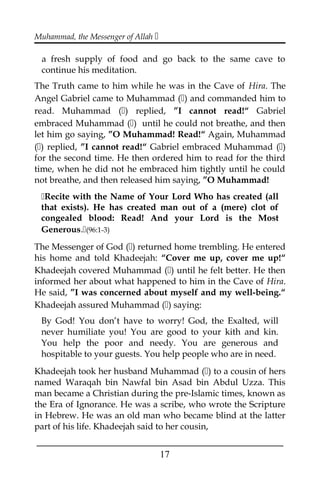 Muhammad, the Messenger of Allah 
a fresh supply of food and go back to the same cave to
continue his meditation.
The Truth came to him while he was in the Cave of Hira. The
Angel Gabriel came to Muhammad () and commanded him to
read. Muhammad () replied, ”I cannot read!“ Gabriel
embraced Muhammad () until he could not breathe, and then
let him go saying, ”O Muhammad! Read!“ Again, Muhammad
() replied, ”I cannot read!“ Gabriel embraced Muhammad ()
for the second time. He then ordered him to read for the third
time, when he did not he embraced him tightly until he could
not breathe, and then released him saying, ”O Muhammad!
Recite with the Name of Your Lord Who has created (all
that exists). He has created man out of a (mere) clot of
congealed blood: Read! And your Lord is the Most
Generous.(96:1-3)
The Messenger of God () returned home trembling. He entered
his home and told Khadeejah: “Cover me up, cover me up!“
Khadeejah covered Muhammad () until he felt better. He then
informed her about what happened to him in the Cave of Hira.
He said, ”I was concerned about myself and my well-being.“
Khadeejah assured Muhammad () saying:
By God! You don’t have to worry! God, the Exalted, will
never humiliate you! You are good to your kith and kin.
You help the poor and needy. You are generous and
hospitable to your guests. You help people who are in need.
Khadeejah took her husband Muhammad () to a cousin of hers
named Waraqah bin Nawfal bin Asad bin Abdul Uzza. This
man became a Christian during the pre-Islamic times, known as
the Era of Ignorance. He was a scribe, who wrote the Scripture
in Hebrew. He was an old man who became blind at the latter
part of his life. Khadeejah said to her cousin,
___________________________________________________
17
 