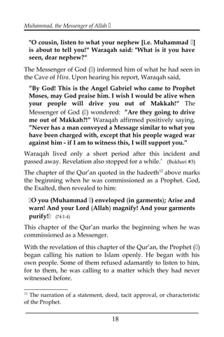 Muhammad, the Messenger of Allah 
"O cousin, listen to what your nephew [i.e. Muhammad ]
is about to tell you!“ Waraqah said: "What is it you have
seen, dear nephew?“
The Messenger of God () informed him of what he had seen in
the Cave of Hira. Upon hearing his report, Waraqah said,
”By God! This is the Angel Gabriel who came to Prophet
Moses, may God praise him. I wish I would be alive when
your people will drive you out of Makkah!“ The
Messenger of God () wondered: ”Are they going to drive
me out of Makkah?!” Waraqah affirmed positively saying,
”Never has a man conveyed a Message similar to what you
have been charged with, except that his people waged war
against him - if I am to witness this, I will support you.”
Waraqah lived only a short period after this incident and
passed away. Revelation also stopped for a while.’ (Bukhari #3)
The chapter of the Qur’an quoted in the hadeeth12
above marks
the beginning when he was commissioned as a Prophet. God,
the Exalted, then revealed to him:
O you (Muhammad ) enveloped (in garments); Arise and
warn! And your Lord (Allah) magnify! And your garments
purify! (74:1-4)
This chapter of the Qur’an marks the beginning when he was
commissioned as a Messenger.
With the revelation of this chapter of the Qur’an, the Prophet ()
began calling his nation to Islam openly. He began with his
own people. Some of them refused adamantly to listen to him,
for to them, he was calling to a matter which they had never
witnessed before.
12
The narration of a statement, deed, tacit approval, or characteristic
of the Prophet.
___________________________________________________
18
 