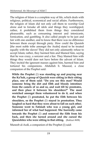 Muhammad, the Messenger of Allah 
The religion of Islam is a complete way of life, which deals with
religious, political, economical and social affairs. Furthermore,
the religion of Islam did not only call them to worship God
alone and to forsake all idols and things they worshipped;
rather, it prohibited them from things they considered
pleasurable, such as consuming interest and intoxicants,
fornication, and gambling. It also called people to be just and
fair with one another, and to know that there was no difference
between them except through piety. How could the Quraish
[the most noble tribe amongst the Arabs] stand to be treated
equally with the slaves! They did not only adamantly refuse to
accept Islam; rather, they harmed him and blamed him, saying
that he was crazy, a sorcerer and a liar. They blamed him with
things they would dare not have before the advent of Islam.
They incited the ignorant masses against him, harmed him and
tortured his companions. Abdullah b. Masood, a close
companion of the Prophet said:
While the Prophet () was standing up and praying near
the Ka’bah, a group of Quraish were sitting in their sitting
place, one of them said: “Do you see this man? Would
someone bring the dirt and filth and bloody intestines
from the camels of so and so, and wait till he prostrates,
and then place it between his shoulders?” The most
wretched amongst them volunteered to do it, and when
the Prophet () prostrated, he put the filth between his
shoulders, so the Prophet () stayed in prostration. They
laughed so hard that they were about to fall on each other.
Someone went to Fatimah who was a young girl, and
informed her of what had happened. She hurriedly came
towards the Prophet () and removed the filth from his
back, and then she turned around and she cursed the
Quraishites who were sitting in that sitting. (Bukhari #498)
Muneeb al-Azdi, a companion of the Prophet () said:
___________________________________________________
19
 