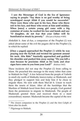 Muhammad, the Messenger of Allah 
I saw the Messenger of God in the Era of Ignorance
saying to people: “Say there is no god worthy of being
worshipped except Allah if you would be successful.”
There were those who spat in his face, those who threw
soil in his face, and those who swore at him until midday.
When [once] a certain young girl came with a big
container of water, he washed his face and hands and say:
“O daughter, do not fear that your father will be
humiliated or struck by poverty.” (Mu’jam al-Kabeer # 805)
Abdullah b. Amr al-Aas, a companion of the Prophet () was
asked about some of the evil the pagans did to the Prophet (),
to which he replied:
[Once a pagan] approached the Prophet () while he was
praying near the Ka’bah and twisted his garment around
his neck. Abu Bakr13
hurriedly approached and grabbed
his shoulder and pushed him away saying: ”Do you kill a
man because he proclaims Allah as his Lord, and clear
signs have come to you from your Lord?” (Bukhari 3643)
These incidents did not stop the Prophet () from calling to
Islam. He preached this message to the many tribes that came
to Makkah for Hajj14
. A few believed from the people of Yathrib
(a small city north of Makkah), known today as Madeenah, and
they pledged to support him and help him if he chose to
migrate there. He sent with them Mus’ab b. Umair to teach
them the tenets of Islam. After all the hardships that the
Muslims of Makkah faced from their own people, God granted
them the permission to migrate to Madeenah. The people of
Madeenah greeted them and received them in a most
extraordinary manner. Madeenah became the capital of the new
13
The closest companion to the Prophet () and the first Caliph of
Islam after his death.
14
Pilgrimage to Makkah.
___________________________________________________
20
 
