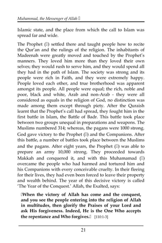 Muhammad, the Messenger of Allah 
Islamic state, and the place from which the call to Islam was
spread far and wide.
The Prophet () settled there and taught people how to recite
the Qur’an and the rulings of the religion. The inhabitants of
Madeenah were greatly moved and touched by the Prophet’s
manners. They loved him more than they loved their own
selves; they would rush to serve him, and they would spend all
they had in the path of Islam. The society was strong and its
people were rich in Faith, and they were extremely happy.
People loved each other, and true brotherhood was apparent
amongst its people. All people were equal; the rich, noble and
poor, black and white, Arab and non-Arab - they were all
considered as equals in the religion of God, no distinction was
made among them except through piety. After the Quraish
learnt that the Prophet’s call had spread, they fought him in the
first battle in Islam, the Battle of Badr. This battle took place
between two groups unequal in preparations and weapons. The
Muslims numbered 314; whereas, the pagans were 1000 strong.
God gave victory to the Prophet () and the Companions. After
this battle, a number of battles took place between the Muslims
and the pagans. After eight years, the Prophet () was able to
prepare an army 10,000 strong. They proceeded towards
Makkah and conquered it, and with this Muhamamad ()
overcame the people who had harmed and tortured him and
his Companions with every conceivable cruelty. In their fleeing
for their lives, they had even been forced to leave their property
and wealth behind. The year of this decisive victory is called
‘The Year of the Conquest.’ Allah, the Exalted, says:
When the victory of Allah has come and the conquest,
and you see the people entering into the religion of Allah
in multitudes, then glorify the Praises of your Lord and
ask His forgiveness. Indeed, He is the One Who accepts
the repentance and Who forgives. [110:1-3]
___________________________________________________
21
 