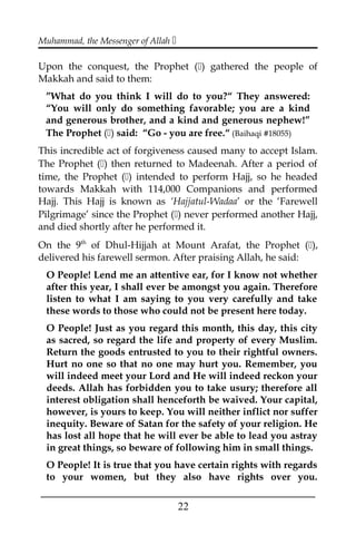 Muhammad, the Messenger of Allah 
Upon the conquest, the Prophet () gathered the people of
Makkah and said to them:
”What do you think I will do to you?“ They answered:
“You will only do something favorable; you are a kind
and generous brother, and a kind and generous nephew!”
The Prophet () said: “Go - you are free.“ (Baihaqi #18055)
This incredible act of forgiveness caused many to accept Islam.
The Prophet () then returned to Madeenah. After a period of
time, the Prophet () intended to perform Hajj, so he headed
towards Makkah with 114,000 Companions and performed
Hajj. This Hajj is known as ‘Hajjatul-Wadaa’ or the ‘Farewell
Pilgrimage’ since the Prophet () never performed another Hajj,
and died shortly after he performed it.
On the 9th
of Dhul-Hijjah at Mount Arafat, the Prophet (),
delivered his farewell sermon. After praising Allah, he said:
O People! Lend me an attentive ear, for I know not whether
after this year, I shall ever be amongst you again. Therefore
listen to what I am saying to you very carefully and take
these words to those who could not be present here today.
O People! Just as you regard this month, this day, this city
as sacred, so regard the life and property of every Muslim.
Return the goods entrusted to you to their rightful owners.
Hurt no one so that no one may hurt you. Remember, you
will indeed meet your Lord and He will indeed reckon your
deeds. Allah has forbidden you to take usury; therefore all
interest obligation shall henceforth be waived. Your capital,
however, is yours to keep. You will neither inflict nor suffer
inequity. Beware of Satan for the safety of your religion. He
has lost all hope that he will ever be able to lead you astray
in great things, so beware of following him in small things.
O People! It is true that you have certain rights with regards
to your women, but they also have rights over you.
___________________________________________________
22
 