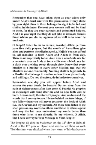 Muhammad, the Messenger of Allah 
Remember that you have taken them as your wives only
under Allah’s trust and with His permission. If they abide
by your right, then to them belongs the right to be fed and
clothed in kindness. Do treat your women well and be kind
to them, for they are your partners and committed helpers.
And it is your right that they do not take as intimate friends
those whom you do not approve of as well as to never be
unchaste.
O People! Listen to me in earnest; worship Allah, perform
your five daily prayers, fast the month of Ramadhan, give
alms and perform the pilgrimage (i.e. Hajj) if you can afford
to. All mankind is from Adam and Adam is from clay.
There is no superiority for an Arab over a non-Arab, nor for
a non-Arab over an Arab; or for a white over a black, nor for
a black over a white; except through piety. Know that every
Muslim is a brother to every other Muslim and that the
Muslims are one community. Nothing shall be legitimate to
a Muslim that belongs to another unless it was given freely
and willingly. Do not, therefore, do injustice to yourselves.
Remember, one day you will appear before Allah and
answer for your deeds. So beware! Do not stray from the
path of righteousness after I am gone. O People! No prophet
or messenger will come after me and no new faith will be
born. Reason well, therefore, O people! And understand the
words that I convey to you. I leave behind me two things, if
you follow them you will never go astray: the Book of Allah
(i.e. the Qur’an) and my Sunnah. All those who listen to me
shall pass on my words to others and those to others again;
and may the last ones understand my words better than
those who listen to me directly. Be my witness, O Allah,
that I have conveyed Your Message to Your People.’
The Prophet () died in Madeenah on the 12th
day of Rabi al-
Awal in the 11th
year of Hijrah and was buried there as well.
The Muslims were shocked when they learnt of his death; some
___________________________________________________
23
 
