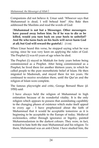 Muhammad, the Messenger of Allah 
Companions did not believe it. Umar said: ‘Whoever says that
Muhammad is dead, I will behead him!’ Abu Bakr then
addressed the Muslims and read the words of God:
Muhammad is not but a Messenger. Other messengers
have passed away before him. So if he was to die or be
killed, would you turn back on your heels to unbelief?
And He who turns back on his heels will never harm God
at all; but God will reward the grateful. [3:144]
When Umar heard this verse, he stopped saying what he was
saying, since he was very keen on applying the rules of God.
The Prophet () was 63 years of age when he died.
The Prophet () stayed in Makkah for forty years before being
commissioned as a Prophet. After being commissioned as a
Prophet; he lived there for another thirteen years, in which he
called people to the pure monotheistic belief of Islam. He then
migrated to Madeenah, and stayed there for ten years. He
continued to receive revelation there, until the Qur’an and the
religion of Islam were complete.
The famous playwright and critic, George Bernard Shaw (d.
1950) said:
I have always held the religion of Muhammad in high
estimation because of its wonderful vitality. It is the only
religion which appears to possess that assimilating capability
to the changing phases of existence which make itself appeal
to every age - I have prophesized about the faith of
Muhammad that it would be acceptable tomorrow as it is
beginning to be acceptable to the Europe of today. Medieval
ecclesiastics, either through ignorance or bigotry, painted
Muhammadanism in the darkest colours. They were, in fact,
trained to hate both the man Muhammad and his religion. To
them, Muhammad was an anti-Christ. I have studied him, the
___________________________________________________
24
 