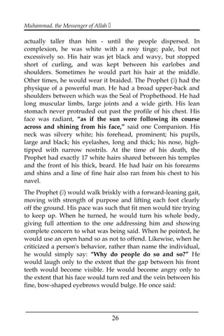 Muhammad, the Messenger of Allah 
actually taller than him - until the people dispersed. In
complexion, he was white with a rosy tinge; pale, but not
excessively so. His hair was jet black and wavy, but stopped
short of curling, and was kept between his earlobes and
shoulders. Sometimes he would part his hair at the middle.
Other times, he would wear it braided. The Prophet () had the
physique of a powerful man. He had a broad upper-back and
shoulders between which was the Seal of Prophethood. He had
long muscular limbs, large joints and a wide girth. His lean
stomach never protruded out past the profile of his chest. His
face was radiant, “as if the sun were following its course
across and shining from his face,” said one Companion. His
neck was silvery white; his forehead, prominent; his pupils,
large and black; his eyelashes, long and thick; his nose, high-
tipped with narrow nostrils. At the time of his death, the
Prophet had exactly 17 white hairs shared between his temples
and the front of his thick, beard. He had hair on his forearms
and shins and a line of fine hair also ran from his chest to his
navel.
The Prophet () would walk briskly with a forward-leaning gait,
moving with strength of purpose and lifting each foot clearly
off the ground. His pace was such that fit men would tire trying
to keep up. When he turned, he would turn his whole body,
giving full attention to the one addressing him and showing
complete concern to what was being said. When he pointed, he
would use an open hand so as not to offend. Likewise, when he
criticized a person's behavior, rather than name the individual,
he would simply say: “Why do people do so and so?” He
would laugh only to the extent that the gap between his front
teeth would become visible. He would become angry only to
the extent that his face would turn red and the vein between his
fine, bow-shaped eyebrows would bulge. He once said:
___________________________________________________
26
 