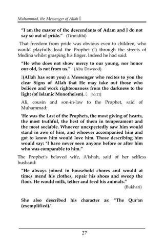 Muhammad, the Messenger of Allah 
“I am the master of the descendants of Adam and I do not
say so out of pride.” (Tirmidthi)
That freedom from pride was obvious even to children, who
would playfully lead the Prophet () through the streets of
Medina whilst grasping his finger. Indeed he had said:
“He who does not show mercy to our young, nor honor
our old, is not from us.” (Abu Dawood)
(Allah has sent you) a Messenger who recites to you the
clear Signs of Allah that He may take out those who
believe and work righteousness from the darkness to the
light (of Islamic Monotheism).  [65:11]
Ali, cousin and son-in-law to the Prophet, said of
Muhammad:
'He was the Last of the Prophets, the most giving of hearts,
the most truthful, the best of them in temperament and
the most sociable. Whoever unexpectedly saw him would
stand in awe of him, and whoever accompanied him and
got to know him would love him. Those describing him
would say: "I have never seen anyone before or after him
who was comparable to him.”
The Prophet's beloved wife, A'ishah, said of her selfless
husband:
“He always joined in household chores and would at
times mend his clothes, repair his shoes and sweep the
floor. He would milk, tether and feed his animals.”
(Bukhari)
She also described his character as: “The Qur'an
(exemplified).’
___________________________________________________
27
 