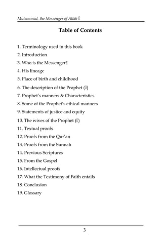 Muhammad, the Messenger of Allah 
Table of Contents
1. Terminology used in this book
2. Introduction
3. Who is the Messenger?
4. His lineage
5. Place of birth and childhood
6. The description of the Prophet ()
7. Prophet’s manners & Characteristics
8. Some of the Prophet’s ethical manners
9. Statements of justice and equity
10. The wives of the Prophet ()
11. Textual proofs
12. Proofs from the Qur’an
13. Proofs from the Sunnah
14. Previous Scriptures
15. From the Gospel
16. Intellectual proofs
17. What the Testimony of Faith entails
18. Conclusion
19. Glossary
___________________________________________________
3
 