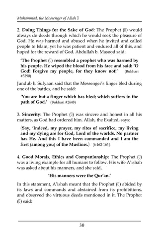 Muhammad, the Messenger of Allah 
2. Doing Things for the Sake of God: The Prophet () would
always do deeds through which he would seek the pleasure of
God. He was harmed and abused when he invited and called
people to Islam; yet he was patient and endured all of this, and
hoped for the reward of God. Abdullah b. Masood said:
‘The Prophet () resembled a prophet who was harmed by
his people. He wiped the blood from his face and said: ‘O
God! Forgive my people, for they know not!’ (Bukhari
#3290)
Jundub b. Sufyaan said that the Messenger’s finger bled during
one of the battles, and he said:
‘You are but a finger which has bled; which suffers in the
path of God.’ (Bukhari #2648)
3. Sincerity: The Prophet () was sincere and honest in all his
matters, as God had ordered him. Allah, the Exalted, says:
(Say, ‘Indeed, my prayer, my rites of sacrifice, my living
and my dying are for God, Lord of the worlds. No partner
has He. And this I have been commanded and I am the
first (among you) of the Muslims.) [6:162-163]
4. Good Morals, Ethics and Companionship: The Prophet ()
was a living example for all humans to follow. His wife A’ishah
was asked about his manners, and she said,
‘His manners were the Qur’an.’
In this statement, A’ishah meant that the Prophet () abided by
its laws and commands and abstained from its prohibitions,
and observed the virtuous deeds mentioned in it. The Prophet
() said:
___________________________________________________
30
 
