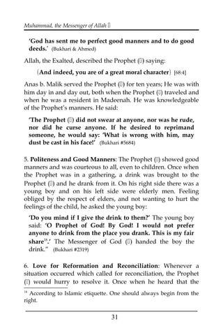 Muhammad, the Messenger of Allah 
‘God has sent me to perfect good manners and to do good
deeds.’ (Bukhari & Ahmed)
Allah, the Exalted, described the Prophet () saying:
(And indeed, you are of a great moral character) [68:4]
Anas b. Malik served the Prophet () for ten years; He was with
him day in and day out, both when the Prophet () traveled and
when he was a resident in Madeenah. He was knowledgeable
of the Prophet’s manners. He said:
‘The Prophet () did not swear at anyone, nor was he rude,
nor did he curse anyone. If he desired to reprimand
someone, he would say: ‘What is wrong with him, may
dust be cast in his face!’ (Bukhari #5684)
5. Politeness and Good Manners: The Prophet () showed good
manners and was courteous to all, even to children. Once when
the Prophet was in a gathering, a drink was brought to the
Prophet () and he drank from it. On his right side there was a
young boy and on his left side were elderly men. Feeling
obliged by the respect of elders, and not wanting to hurt the
feelings of the child, he asked the young boy:
‘Do you mind if I give the drink to them?’ The young boy
said: ‘O Prophet of God! By God! I would not prefer
anyone to drink from the place you drank. This is my fair
share18
.’ The Messenger of God () handed the boy the
drink.” (Bukhari #2319)
6. Love for Reformation and Reconciliation: Whenever a
situation occurred which called for reconciliation, the Prophet
() would hurry to resolve it. Once when he heard that the
18
According to Islamic etiquette. One should always begin from the
right.
___________________________________________________
31
 