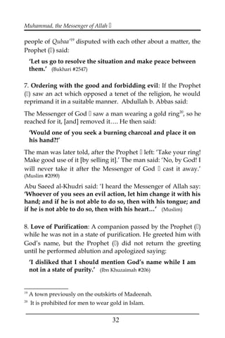 Muhammad, the Messenger of Allah 
people of Qubaa’19
disputed with each other about a matter, the
Prophet () said:
‘Let us go to resolve the situation and make peace between
them.’ (Bukhari #2547)
7. Ordering with the good and forbidding evil: If the Prophet
() saw an act which opposed a tenet of the religion, he would
reprimand it in a suitable manner. Abdullah b. Abbas said:
The Messenger of God  saw a man wearing a gold ring20
, so he
reached for it, [and] removed it…. He then said:
‘Would one of you seek a burning charcoal and place it on
his hand?!’
The man was later told, after the Prophet  left: ‘Take your ring!
Make good use of it [by selling it].’ The man said: ‘No, by God! I
will never take it after the Messenger of God  cast it away.’
(Muslim #2090)
Abu Saeed al-Khudri said: ‘I heard the Messenger of Allah say:
‘Whoever of you sees an evil action, let him change it with his
hand; and if he is not able to do so, then with his tongue; and
if he is not able to do so, then with his heart…’ (Muslim)
8. Love of Purification: A companion passed by the Prophet ()
while he was not in a state of purification. He greeted him with
God’s name, but the Prophet () did not return the greeting
until he performed ablution and apologized saying:
‘I disliked that I should mention God’s name while I am
not in a state of purity.’ (Ibn Khuzaimah #206)
19
A town previously on the outskirts of Madeenah.
20
It is prohibited for men to wear gold in Islam.
___________________________________________________
32
 