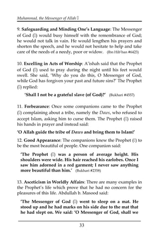 Muhammad, the Messenger of Allah 
9. Safeguarding and Minding One’s Language: The Messenger
of God () would busy himself with the remembrance of God;
he would not talk in vain. He would lengthen his prayers and
shorten the speech, and he would not hesitate to help and take
care of the needs of a needy, poor or widow. (Ibn Hib’ban #6423)
10. Excelling in Acts of Worship: A’ishah said that the Prophet
of God () used to pray during the night until his feet would
swell. She said, ‘Why do you do this, O Messenger of God,
while God has forgiven your past and future sins?’ The Prophet
() replied:
‘Shall I not be a grateful slave (of God)?’ (Bukhari #4557)
11. Forbearance: Once some companions came to the Prophet
() complaining about a tribe, namely the Daws, who refused to
accept Islam, asking him to curse them. The Prophet () raised
his hands in prayer and instead said:
‘O Allah guide the tribe of Daws and bring them to Islam!’
12. Good Appearance: The companions knew the Prophet () to
be the most beautiful of people. One companion said:
‘The Prophet () was a person of average height. His
shoulders were wide. His hair reached his earlobes. Once I
saw him adorned in a red garment; I never saw anything
more beautiful than him.’ (Bukhari #2358)
13. Asceticism in Worldly Affairs: There are many examples in
the Prophet’s life which prove that he had no concern for the
pleasures of this life. Abdullah b. Masood said:
‘The Messenger of God () went to sleep on a mat. He
stood up and he had marks on his side due to the mat that
he had slept on. We said: ‘O Messenger of God, shall we
___________________________________________________
33
 