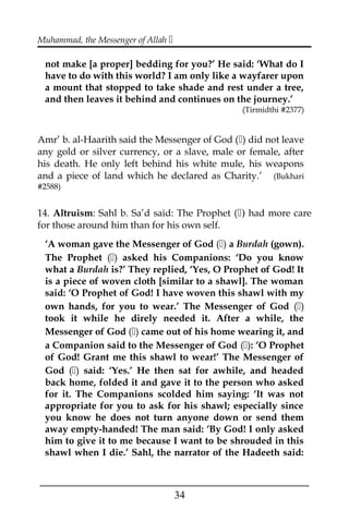 Muhammad, the Messenger of Allah 
not make [a proper] bedding for you?’ He said: ‘What do I
have to do with this world? I am only like a wayfarer upon
a mount that stopped to take shade and rest under a tree,
and then leaves it behind and continues on the journey.’
(Tirmidthi #2377)
Amr’ b. al-Haarith said the Messenger of God () did not leave
any gold or silver currency, or a slave, male or female, after
his death. He only left behind his white mule, his weapons
and a piece of land which he declared as Charity.’ (Bukhari
#2588)
14. Altruism: Sahl b. Sa’d said: The Prophet () had more care
for those around him than for his own self.
‘A woman gave the Messenger of God () a Burdah (gown).
The Prophet () asked his Companions: ‘Do you know
what a Burdah is?’ They replied, ‘Yes, O Prophet of God! It
is a piece of woven cloth [similar to a shawl]. The woman
said: ‘O Prophet of God! I have woven this shawl with my
own hands, for you to wear.’ The Messenger of God ()
took it while he direly needed it. After a while, the
Messenger of God () came out of his home wearing it, and
a Companion said to the Messenger of God (): ‘O Prophet
of God! Grant me this shawl to wear!’ The Messenger of
God () said: ‘Yes.’ He then sat for awhile, and headed
back home, folded it and gave it to the person who asked
for it. The Companions scolded him saying: ‘It was not
appropriate for you to ask for his shawl; especially since
you know he does not turn anyone down or send them
away empty-handed! The man said: ‘By God! I only asked
him to give it to me because I want to be shrouded in this
shawl when I die.’ Sahl, the narrator of the Hadeeth said:
___________________________________________________
34
 
