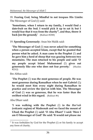 Muhammad, the Messenger of Allah 
18. Fearing God, being Mindful to not trespass His Limits:
The Messenger of God () said:
‘Sometimes, when I return to my family, I would find a
date-fruit on the bed. I would pick it up to eat it; but I
would fear that it was from the charity21
, and thus, throw it
back [on the ground].’ (Bukhari #2300)
19. Spending Generously: Anas bin Malik said:
‘The Messenger of God () was never asked for something
when a person accepted Islam, except that he granted that
person what he asked. A man came to the Prophet () and
he gave him a herd of sheep that was grazing between two
mountains. The man returned to his people and said: ‘O
my people accept Islam! Muhammad () gives out
generously like one who does not fear poverty.’ (Muslim
#2312)
Ibn Abbas said:
‘The Prophet () was the most generous of people. He was
most generous during Ramadhan when he met Gabriel ();
he would meet him every night during Ramadhan to
practice and review the Qur’an with him. The Messenger
of God () was so generous, that he was faster than the
swiftest wind in this regard. (Bukhari #6)
Abu Dharr said:
‘I was walking with the Prophet () in the Har’rah
(volcanic region) of Madeenah and we faced the mount of
Uhud; the Prophet () said: ‘O Abu Dharr!’ I said: ‘Here I
am O Messenger of God!’ He said: ‘It would not please me
21
It was forbidden by God for the Prophet () or his family to accept
any form of charity.
___________________________________________________
36
 