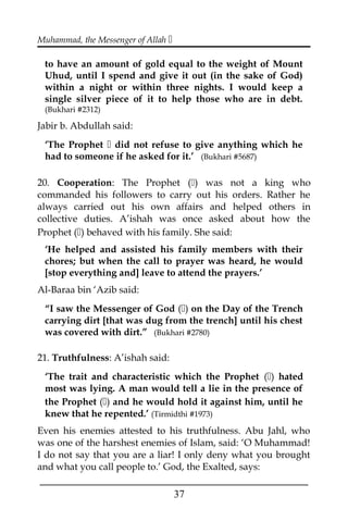 Muhammad, the Messenger of Allah 
to have an amount of gold equal to the weight of Mount
Uhud, until I spend and give it out (in the sake of God)
within a night or within three nights. I would keep a
single silver piece of it to help those who are in debt.
(Bukhari #2312)
Jabir b. Abdullah said:
‘The Prophet  did not refuse to give anything which he
had to someone if he asked for it.’ (Bukhari #5687)
20. Cooperation: The Prophet () was not a king who
commanded his followers to carry out his orders. Rather he
always carried out his own affairs and helped others in
collective duties. A’ishah was once asked about how the
Prophet () behaved with his family. She said:
‘He helped and assisted his family members with their
chores; but when the call to prayer was heard, he would
[stop everything and] leave to attend the prayers.’
Al-Baraa bin ‘Azib said:
“I saw the Messenger of God () on the Day of the Trench
carrying dirt [that was dug from the trench] until his chest
was covered with dirt.” (Bukhari #2780)
21. Truthfulness: A’ishah said:
‘The trait and characteristic which the Prophet () hated
most was lying. A man would tell a lie in the presence of
the Prophet () and he would hold it against him, until he
knew that he repented.’ (Tirmidthi #1973)
Even his enemies attested to his truthfulness. Abu Jahl, who
was one of the harshest enemies of Islam, said: ‘O Muhammad!
I do not say that you are a liar! I only deny what you brought
and what you call people to.’ God, the Exalted, says:
___________________________________________________
37
 