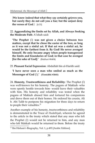 Muhammad, the Messenger of Allah 
(We know indeed that what they say certainly grieves you,
but surely they do not call you a liar; but the unjust deny
the verses of God.) [6:33]
22. Aggrandizing the limits set by Allah, and Always Seeking
the Moderate Path: A’ishah said:
‘The Prophet () was not given a choice between two
matters, except that he chose the easier of the two, as long
as it was not a sinful act. If that act was a sinful act, he
would be the farthest from it. By God! He never avenged
himself. He only became angry when people transgressed
the limits and boundaries of God; in that case he avenged
[for the sake of God].’ (Bukhari #6404)
23. Pleasant Facial Expression: Abdullah bin al-Harith said:
‘I have never seen a man who smiled as much as the
Messenger of God ().’ (Tirmidthi #2641)
24. Honesty, Trustworthiness and Reliability: The Prophet ()
was well-known for his honesty. The pagans of Makkah -who
were openly hostile towards him- would leave their valuables
with him. His honesty and reliability was tested when the
pagans of Makkah abused him and tortured his companions
and drove them out of their homes. He ordered his cousin, Ali
b. Abi Talib to postpone his migration for three days to return
to people their valuables.22
Another example of his honesty, trustworthiness and reliability
is demonstrated in the Truce of Hudaibiyah, wherein he agreed
to the article in the treaty which stated that any man who left
the Prophet () would not be returned to him, and any man
who left Makkah would be returned to them. Before the treaty
22
Ibn Hisham’s Biography, Vol. 1, p.493 [Arabic Edition].
___________________________________________________
38
 