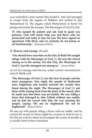 Muhammad, the Messenger of Allah 
was concluded a man named Abu Jandal b. Amr had managed
to escape from the pagans of Makkah and rushed to join
Muhammad (). The pagans asked Muhammad to honor his
pledge and return the escapee. The Messenger of God () said:
‘O Abu Jandal! Be patient and ask God to grant you
patience. God will surely help you and those who are
persecuted and make it easy for you. We have signed an
agreement with them, and we certainly do not betray or
act treacherously.’ (Baihaquee #18611)
25. Bravery and courage: Ali said:
‘You should have seen him on the Day of Badr! We sought
refuge with the Messenger of God (). He was the closest
among us to the enemy. On that Day, the Messenger of
God () was the strongest one among us.’ (Ahmed #654)
As for his courage and bravery under normal circumstances -
Anas b. Malik said:
‘The Messenger of God () was the best of people and the
most courageous. One night, the people of Madeenah
were frightened and headed towards the sounds they
heard during the night. The Messenger of God () met
them while coming back from the place of the sound, after
he made sure that there was no trouble. He was riding a
horse that belonged to Abu Talhah without any saddle,
and he had his sword with him. He was assuring the
people, saying: ‘Do not be frightened! Do not be
frightened!’ (Bukhari #2751)
He met up with people riding a horse with no saddle, and he
carried his sword, for there might be a reason or need to use it.
He did not wait for others to investigate the source of trouble as
is usually done in these situations.
___________________________________________________
39
 