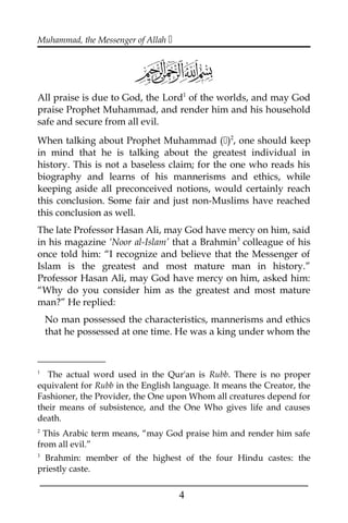 Muhammad, the Messenger of Allah 
All praise is due to God, the Lord1
of the worlds, and may God
praise Prophet Muhammad, and render him and his household
safe and secure from all evil.
When talking about Prophet Muhammad ()2
, one should keep
in mind that he is talking about the greatest individual in
history. This is not a baseless claim; for the one who reads his
biography and learns of his mannerisms and ethics, while
keeping aside all preconceived notions, would certainly reach
this conclusion. Some fair and just non-Muslims have reached
this conclusion as well.
The late Professor Hasan Ali, may God have mercy on him, said
in his magazine ‘Noor al-Islam’ that a Brahmin3
colleague of his
once told him: “I recognize and believe that the Messenger of
Islam is the greatest and most mature man in history.”
Professor Hasan Ali, may God have mercy on him, asked him:
“Why do you consider him as the greatest and most mature
man?” He replied:
No man possessed the characteristics, mannerisms and ethics
that he possessed at one time. He was a king under whom the
1
The actual word used in the Qur'an is Rubb. There is no proper
equivalent for Rubb in the English language. It means the Creator, the
Fashioner, the Provider, the One upon Whom all creatures depend for
their means of subsistence, and the One Who gives life and causes
death.
2
This Arabic term means, “may God praise him and render him safe
from all evil.”
3
Brahmin: member of the highest of the four Hindu castes: the
priestly caste.
___________________________________________________
4
 