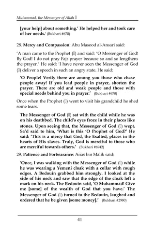 Muhammad, the Messenger of Allah 
[your help] about something.’ He helped her and took care
of her needs.’ (Bukhari #670)
28. Mercy and Compassion: Abu Masood al-Ansari said:
‘A man came to the Prophet () and said: "O Messenger of God!
By God! I do not pray Fajr prayer because so and so lengthens
the prayer." He said: ‘I have never seen the Messenger of God
() deliver a speech in such an angry state. He said:
‘O People! Verily there are among you those who chase
people away! If you lead people in prayer, shorten the
prayer. There are old and weak people and those with
special needs behind you in prayer.’ (Bukhari #670)
Once when the Prophet () went to visit his grandchild he shed
some tears.
The Messenger of God () sat with the child while he was
on his deathbed. The child’s eyes froze in their places like
stones. Upon seeing that, the Messenger of God () wept.
Sa’d said to him, ‘What is this ‘O Prophet of God?’ He
said: ‘This is a mercy that God, the Exalted, places in the
hearts of His slaves. Truly, God is merciful to those who
are merciful towards others.’ (Bukhari #6942)
29. Patience and Forbearance: Anas bin Malik said:
‘Once, I was walking with the Messenger of God () while
he was wearing a Yemeni cloak with a collar with rough
edges. A Bedouin grabbed him strongly. I looked at the
side of his neck and saw that the edge of the cloak left a
mark on his neck. The Bedouin said, ‘O Muhammad! Give
me [some] of the wealth of God that you have.’ The
Messenger of God () turned to the Bedouin, laughed and
ordered that he be given [some money].’ (Bukhari #2980)
___________________________________________________
41
 