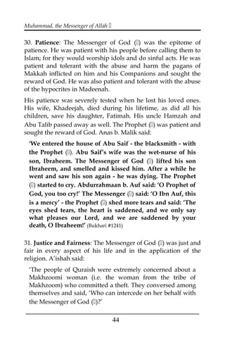 Muhammad, the Messenger of Allah 
30. Patience: The Messenger of God () was the epitome of
patience. He was patient with his people before calling them to
Islam; for they would worship idols and do sinful acts. He was
patient and tolerant with the abuse and harm the pagans of
Makkah inflicted on him and his Companions and sought the
reward of God. He was also patient and tolerant with the abuse
of the hypocrites in Madeenah.
His patience was severely tested when he lost his loved ones.
His wife, Khadeejah, died during his lifetime, as did all his
children, save his daughter, Fatimah. His uncle Hamzah and
Abu Talib passed away as well. The Prophet () was patient and
sought the reward of God. Anas b. Malik said:
‘We entered the house of Abu Saif - the blacksmith - with
the Prophet (). Abu Saif’s wife was the wet-nurse of his
son, Ibraheem. The Messenger of God () lifted his son
Ibraheem, and smelled and kissed him. After a while he
went and saw his son again - he was dying. The Prophet
() started to cry. Abdurrahmaan b. Auf said: ‘O Prophet of
God, you too cry!’ The Messenger () said: ‘O Ibn Auf, this
is a mercy’ - the Prophet () shed more tears and said: ‘The
eyes shed tears, the heart is saddened, and we only say
what pleases our Lord, and we are saddened by your
death, O Ibraheem!’ (Bukhari #1241)
31. Justice and Fairness: The Messenger of God () was just and
fair in every aspect of his life and in the application of the
religion. A’ishah said:
‘The people of Quraish were extremely concerned about a
Makhzoomi woman (i.e. the woman from the tribe of
Makhzoom) who committed a theft. They conversed among
themselves and said, ‘Who can intercede on her behalf with
the Messenger of God ()?’
___________________________________________________
44
 