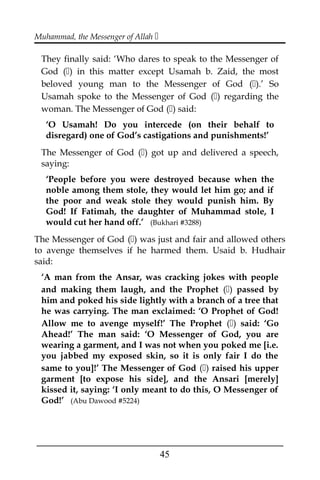 Muhammad, the Messenger of Allah 
They finally said: ‘Who dares to speak to the Messenger of
God () in this matter except Usamah b. Zaid, the most
beloved young man to the Messenger of God ().’ So
Usamah spoke to the Messenger of God () regarding the
woman. The Messenger of God () said:
‘O Usamah! Do you intercede (on their behalf to
disregard) one of God’s castigations and punishments!’
The Messenger of God () got up and delivered a speech,
saying:
‘People before you were destroyed because when the
noble among them stole, they would let him go; and if
the poor and weak stole they would punish him. By
God! If Fatimah, the daughter of Muhammad stole, I
would cut her hand off.’ (Bukhari #3288)
The Messenger of God () was just and fair and allowed others
to avenge themselves if he harmed them. Usaid b. Hudhair
said:
‘A man from the Ansar, was cracking jokes with people
and making them laugh, and the Prophet () passed by
him and poked his side lightly with a branch of a tree that
he was carrying. The man exclaimed: ‘O Prophet of God!
Allow me to avenge myself!’ The Prophet () said: ‘Go
Ahead!’ The man said: ‘O Messenger of God, you are
wearing a garment, and I was not when you poked me [i.e.
you jabbed my exposed skin, so it is only fair I do the
same to you]!’ The Messenger of God () raised his upper
garment [to expose his side], and the Ansari [merely]
kissed it, saying: ‘I only meant to do this, O Messenger of
God!’ (Abu Dawood #5224)
___________________________________________________
45
 