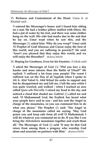 Muhammad, the Messenger of Allah 
33. Richness and Contentment of the Heart: Umar b. al-
Khattab said:
‘I entered the Messenger’s house and I found him sitting
on a mat. He had a leather pillow stuffed with fibers. He
had a pot of water by his feet, and there was some clothes
hung on the wall. His side had marks due to the mat that
he lay on. Umar wept when he saw this, and the
Messenger () asked him: ‘Why do you weep?’ Umar said:
‘O Prophet of God! Khosrau and Caesar enjoy the best of
this world, and you are suffering in poverty?!’ He said:
‘Aren’t you pleased that they enjoy this world, and we
will enjoy the Hereafter?’ (Bukhari #4629)
34. Hoping for Goodness, Even for his Enemies: A’ishah said:
‘I asked the Messenger of God (): "Did you face a day
harder and more intense than the Battle of Uhud?” He
replied: ‘I suffered a lot from your people! The worst I
suffered was on the Day of al-’Aqabah when I spoke to
Ali b. Abd Yaleel b. Abd Kilaal (in order to support me)
but he disappointed me and left me. I left the area while I
was quite worried, and walked - when I reached an area
called Qarn ath-Tha’alib, I raised my head to the sky and
noticed a cloud that shaded me. Gabriel () called me and
said: ‘O Muhammad! God, the Exalted, has heard what
your people have said to you - and has sent the Angel in
charge of the mountains, so you can command him to do
what you please.’ The Prophet () said: ‘The Angel in
charge of the mountains called me saying: ‘May God
praise you and keep safe from all evil! O Muhammad, I
will do whatever you command me to do. If you like I can
bring the Akhshabain mountains together and crush them
all.’ The Messenger of God () said: ‘It may be that God
raises from among them a progeny who worship God
alone and associate no partners with Him.’ (Bukhari #3059)
___________________________________________________
47
 