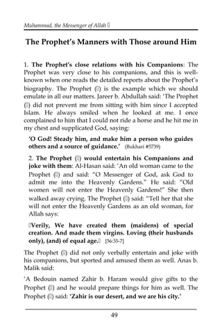 Muhammad, the Messenger of Allah 
The Prophet’s Manners with Those around Him
1. The Prophet’s close relations with his Companions: The
Prophet was very close to his companions, and this is well-
known when one reads the detailed reports about the Prophet’s
biography. The Prophet () is the example which we should
emulate in all our matters. Jareer b. Abdullah said: ‘The Prophet
() did not prevent me from sitting with him since I accepted
Islam. He always smiled when he looked at me. I once
complained to him that I could not ride a horse and he hit me in
my chest and supplicated God, saying:
‘O God! Steady him, and make him a person who guides
others and a source of guidance.’ (Bukhari #5739)
2. The Prophet () would entertain his Companions and
joke with them: Al-Hasan said: ‘An old woman came to the
Prophet () and said: “O Messenger of God, ask God to
admit me into the Heavenly Gardens.” He said: “Old
women will not enter the Heavenly Gardens!” She then
walked away crying. The Prophet () said: “Tell her that she
will not enter the Heavenly Gardens as an old woman, for
Allah says:
Verily, We have created them (maidens) of special
creation. And made them virgins. Loving (their husbands
only), (and) of equal age. [56:35-7]
The Prophet () did not only verbally entertain and joke with
his companions, but sported and amused them as well. Anas b.
Malik said:
‘A Bedouin named Zahir b. Haram would give gifts to the
Prophet () and he would prepare things for him as well. The
Prophet () said: ‘Zahir is our desert, and we are his city.’
___________________________________________________
49
 