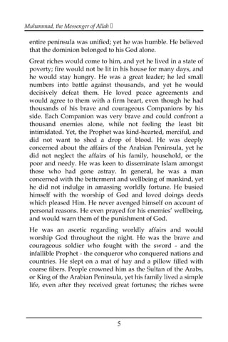 Muhammad, the Messenger of Allah 
entire peninsula was unified; yet he was humble. He believed
that the dominion belonged to his God alone.
Great riches would come to him, and yet he lived in a state of
poverty; fire would not be lit in his house for many days, and
he would stay hungry. He was a great leader; he led small
numbers into battle against thousands, and yet he would
decisively defeat them. He loved peace agreements and
would agree to them with a firm heart, even though he had
thousands of his brave and courageous Companions by his
side. Each Companion was very brave and could confront a
thousand enemies alone, while not feeling the least bit
intimidated. Yet, the Prophet was kind-hearted, merciful, and
did not want to shed a drop of blood. He was deeply
concerned about the affairs of the Arabian Peninsula, yet he
did not neglect the affairs of his family, household, or the
poor and needy. He was keen to disseminate Islam amongst
those who had gone astray. In general, he was a man
concerned with the betterment and wellbeing of mankind, yet
he did not indulge in amassing worldly fortune. He busied
himself with the worship of God and loved doings deeds
which pleased Him. He never avenged himself on account of
personal reasons. He even prayed for his enemies’ wellbeing,
and would warn them of the punishment of God.
He was an ascetic regarding worldly affairs and would
worship God throughout the night. He was the brave and
courageous soldier who fought with the sword - and the
infallible Prophet - the conqueror who conquered nations and
countries. He slept on a mat of hay and a pillow filled with
coarse fibers. People crowned him as the Sultan of the Arabs,
or King of the Arabian Peninsula, yet his family lived a simple
life, even after they received great fortunes; the riches were
___________________________________________________
5
 