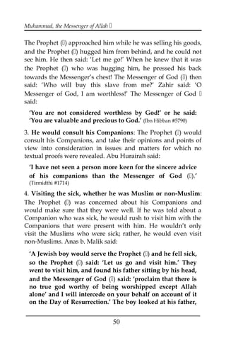 Muhammad, the Messenger of Allah 
The Prophet () approached him while he was selling his goods,
and the Prophet () hugged him from behind, and he could not
see him. He then said: ‘Let me go!’ When he knew that it was
the Prophet () who was hugging him, he pressed his back
towards the Messenger’s chest! The Messenger of God () then
said: ‘Who will buy this slave from me?’ Zahir said: ‘O
Messenger of God, I am worthless!’ The Messenger of God 
said:
‘You are not considered worthless by God!’ or he said:
‘You are valuable and precious to God.’ (Ibn Hibban #5790)
3. He would consult his Companions: The Prophet () would
consult his Companions, and take their opinions and points of
view into consideration in issues and matters for which no
textual proofs were revealed. Abu Hurairah said:
‘I have not seen a person more keen for the sincere advice
of his companions than the Messenger of God ().’
(Tirmidthi #1714)
4. Visiting the sick, whether he was Muslim or non-Muslim:
The Prophet () was concerned about his Companions and
would make sure that they were well. If he was told about a
Companion who was sick, he would rush to visit him with the
Companions that were present with him. He wouldn’t only
visit the Muslims who were sick; rather, he would even visit
non-Muslims. Anas b. Malik said:
‘A Jewish boy would serve the Prophet () and he fell sick,
so the Prophet () said: ‘Let us go and visit him.’ They
went to visit him, and found his father sitting by his head,
and the Messenger of God () said: ‘proclaim that there is
no true god worthy of being worshipped except Allah
alone’ and I will intercede on your behalf on account of it
on the Day of Resurrection.’ The boy looked at his father,
___________________________________________________
50
 