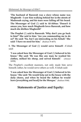 Muhammad, the Messenger of Allah 
‘The husband of Bareerah was a slave whose name was
Mugheeth - I saw him walking behind her in the streets of
Madeenah crying, and his tears were falling off his beard.
The Messenger of God () said to Al-Abbas: ‘Doesn’t it
amaze you, how much Mugheeth loves Bareerah, and how
much she dislikes Mugheeth!’
The Prophet () said to Bareerah: ‘Why don’t you go back
to him?’ She said to him: ‘Are you commanding me to do
so?’ He said: ‘No, but I am interceding on his behalf.’ She
said: ‘I have no need for him.’ (Bukhari # 4875)
8. The Messenger of God () would serve himself: A’ishah
said:
‘I was asked how the Messenger of God () behaved in his
house.’ She said: ‘He was like any man; he washed his
clothes, milked his sheep, and served himself.’ (Ahmed
24998)
The Prophet’s excellent manners, not only made him serve
himself; rather, he would serve others as well. A’ishah said:
‘I was asked how the Messenger of God () behaved in his
house.’ She said: ‘He would help out in the house with the
daily chores, and when he heard the Adthan he would
leave [everything and head] for the Mosque.’ (Bukhari 5048)
Statements of Justice and Equity:
___________________________________________________
52
 