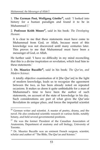 Muhammad, the Messenger of Allah 
1. The German Poet, Wolfgang Göethe26
, said: ‘I looked into
history for a human paradigm and found it to be in
Muhammad .’
2. Professor Keith Moore27
, said in his book: The Developing
Human:
It is clear to me that these statements must have come to
Muhammad from God, or Allah, because most of this
knowledge was not discovered until many centuries later.
This proves to me that Muhammad must have been a
messenger of God, or Allah.
He further said: ‘I have no difficulty in my mind reconciling
that this is a divine inspiration or revelation, which lead him to
these statements.’
3. Dr. Maurice Bucaille28
, said in his book: The Qur’an, and
Modern Science:
A totally objective examination of it [the Qur’an] in the light
of modern knowledge, leads us to recognize the agreement
between the two, as has been already noted on repeated
occasions. It makes us deem it quite unthinkable for a man of
Muhammad’s time to have been the author of such
statements, on account of the state of knowledge in his day.
Such considerations are part of what gives the Qur’anic
Revelation its unique place, and forces the impartial scientist
26
German writer and scientist. A master of poetry, drama, and the
novel. He also conducted scientific research in various fields, notably
botany, and held several governmental positions.
27
He was the former President of the Canadian Association of
Anatomists, Department of anatomy and cell biology, University of
Toronto.
28
Dr. Maurice Bucaille was an eminent French surgeon, scientist,
scholar and author of ‘‘The Bible, The Qur’an and Science.’’
___________________________________________________
53
 