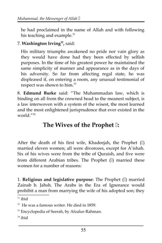 Muhammad, the Messenger of Allah 
he had proclaimed in the name of Allah and with following
his teaching and example.31
7. Washington Irving32
, said:
His military triumphs awakened no pride nor vain glory as
they would have done had they been effected by selfish
purposes. In the time of his greatest power he maintained the
same simplicity of manner and appearance as in the days of
his adversity. So far from affecting regal state, he was
displeased if, on entering a room, any unusual testimonial of
respect was shown to him.33
8. Edmund Burke said: “The Muhammadan law, which is
binding on all from the crowned head to the meanest subject, is
a law interwoven with a system of the wisest, the most learned
and the most enlightened jurisprudence that ever existed in the
world.”34
The Wives of the Prophet :
After the death of his first wife, Khadeejah, the Prophet ()
married eleven women; all were divorcees, except for A’ishah.
Six of his wives were from the tribe of Quraish, and five were
from different Arabian tribes. The Prophet () married these
women for a number of reasons:
1. Religious and legislative purpose: The Prophet () married
Zainab b. Jahsh. The Arabs in the Era of Ignorance would
prohibit a man from marrying the wife of his adopted son; they
31
ibid
32
He was a famous writer. He died in 1859.
33
Encyclopedia of Seerah, by Afzalur-Rahman.
34
ibid
___________________________________________________
55
 