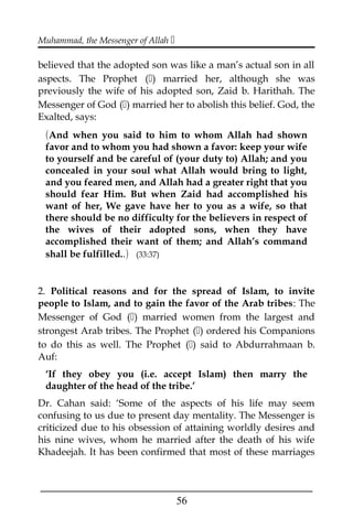 Muhammad, the Messenger of Allah 
believed that the adopted son was like a man’s actual son in all
aspects. The Prophet () married her, although she was
previously the wife of his adopted son, Zaid b. Harithah. The
Messenger of God () married her to abolish this belief. God, the
Exalted, says:
(And when you said to him to whom Allah had shown
favor and to whom you had shown a favor: keep your wife
to yourself and be careful of (your duty to) Allah; and you
concealed in your soul what Allah would bring to light,
and you feared men, and Allah had a greater right that you
should fear Him. But when Zaid had accomplished his
want of her, We gave have her to you as a wife, so that
there should be no difficulty for the believers in respect of
the wives of their adopted sons, when they have
accomplished their want of them; and Allah’s command
shall be fulfilled..) (33:37)
2. Political reasons and for the spread of Islam, to invite
people to Islam, and to gain the favor of the Arab tribes: The
Messenger of God () married women from the largest and
strongest Arab tribes. The Prophet () ordered his Companions
to do this as well. The Prophet () said to Abdurrahmaan b.
Auf:
‘If they obey you (i.e. accept Islam) then marry the
daughter of the head of the tribe.’
Dr. Cahan said: ‘Some of the aspects of his life may seem
confusing to us due to present day mentality. The Messenger is
criticized due to his obsession of attaining worldly desires and
his nine wives, whom he married after the death of his wife
Khadeejah. It has been confirmed that most of these marriages
___________________________________________________
56
 