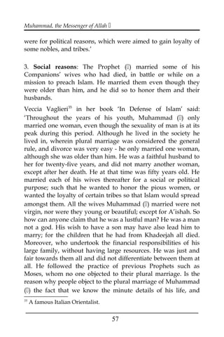 Muhammad, the Messenger of Allah 
were for political reasons, which were aimed to gain loyalty of
some nobles, and tribes.’
3. Social reasons: The Prophet () married some of his
Companions’ wives who had died, in battle or while on a
mission to preach Islam. He married them even though they
were older than him, and he did so to honor them and their
husbands.
Veccia Vaglieri35
in her book ‘In Defense of Islam’ said:
‘Throughout the years of his youth, Muhammad () only
married one woman, even though the sexuality of man is at its
peak during this period. Although he lived in the society he
lived in, wherein plural marriage was considered the general
rule, and divorce was very easy - he only married one woman,
although she was older than him. He was a faithful husband to
her for twenty-five years, and did not marry another woman,
except after her death. He at that time was fifty years old. He
married each of his wives thereafter for a social or political
purpose; such that he wanted to honor the pious women, or
wanted the loyalty of certain tribes so that Islam would spread
amongst them. All the wives Muhammad () married were not
virgin, nor were they young or beautiful; except for A’ishah. So
how can anyone claim that he was a lustful man? He was a man
not a god. His wish to have a son may have also lead him to
marry; for the children that he had from Khadeejah all died.
Moreover, who undertook the financial responsibilities of his
large family, without having large resources. He was just and
fair towards them all and did not differentiate between them at
all. He followed the practice of previous Prophets such as
Moses, whom no one objected to their plural marriage. Is the
reason why people object to the plural marriage of Muhammad
() the fact that we know the minute details of his life, and
35
A famous Italian Orientalist.
___________________________________________________
57
 