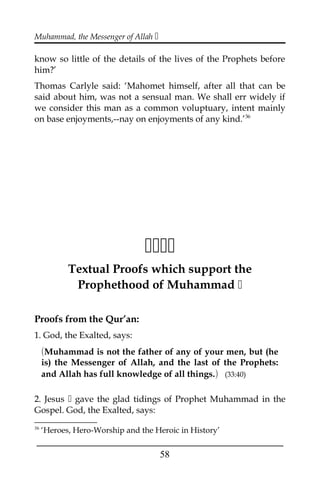 Muhammad, the Messenger of Allah 
know so little of the details of the lives of the Prophets before
him?’
Thomas Carlyle said: ‘Mahomet himself, after all that can be
said about him, was not a sensual man. We shall err widely if
we consider this man as a common voluptuary, intent mainly
on base enjoyments,--nay on enjoyments of any kind.’36

Textual Proofs which support the
Prophethood of Muhammad 
Proofs from the Qur’an:
1. God, the Exalted, says:
(Muhammad is not the father of any of your men, but (he
is) the Messenger of Allah, and the last of the Prophets:
and Allah has full knowledge of all things.) (33:40)
2. Jesus  gave the glad tidings of Prophet Muhammad in the
Gospel. God, the Exalted, says:
36
‘Heroes, Hero-Worship and the Heroic in History’
___________________________________________________
58
 