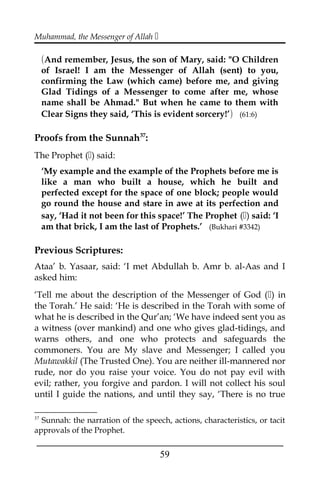 Muhammad, the Messenger of Allah 
(And remember, Jesus, the son of Mary, said: "O Children
of Israel! I am the Messenger of Allah (sent) to you,
confirming the Law (which came) before me, and giving
Glad Tidings of a Messenger to come after me, whose
name shall be Ahmad." But when he came to them with
Clear Signs they said, ‘This is evident sorcery!’) (61:6)
Proofs from the Sunnah37
:
The Prophet () said:
‘My example and the example of the Prophets before me is
like a man who built a house, which he built and
perfected except for the space of one block; people would
go round the house and stare in awe at its perfection and
say, ‘Had it not been for this space!’ The Prophet () said: ‘I
am that brick, I am the last of Prophets.’ (Bukhari #3342)
Previous Scriptures:
Ataa’ b. Yasaar, said: ‘I met Abdullah b. Amr b. al-Aas and I
asked him:
‘Tell me about the description of the Messenger of God () in
the Torah.’ He said: ‘He is described in the Torah with some of
what he is described in the Qur’an; ‘We have indeed sent you as
a witness (over mankind) and one who gives glad-tidings, and
warns others, and one who protects and safeguards the
commoners. You are My slave and Messenger; I called you
Mutawakkil (The Trusted One). You are neither ill-mannered nor
rude, nor do you raise your voice. You do not pay evil with
evil; rather, you forgive and pardon. I will not collect his soul
until I guide the nations, and until they say, ‘There is no true
37
Sunnah: the narration of the speech, actions, characteristics, or tacit
approvals of the Prophet.
___________________________________________________
59
 