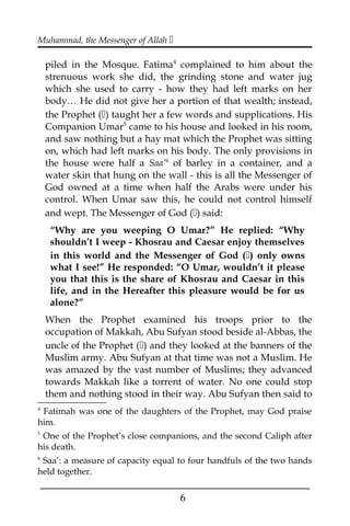 Muhammad, the Messenger of Allah 
piled in the Mosque. Fatima4
complained to him about the
strenuous work she did, the grinding stone and water jug
which she used to carry - how they had left marks on her
body… He did not give her a portion of that wealth; instead,
the Prophet () taught her a few words and supplications. His
Companion Umar5
came to his house and looked in his room,
and saw nothing but a hay mat which the Prophet was sitting
on, which had left marks on his body. The only provisions in
the house were half a Saa’6
of barley in a container, and a
water skin that hung on the wall - this is all the Messenger of
God owned at a time when half the Arabs were under his
control. When Umar saw this, he could not control himself
and wept. The Messenger of God () said:
“Why are you weeping O Umar?” He replied: “Why
shouldn’t I weep - Khosrau and Caesar enjoy themselves
in this world and the Messenger of God () only owns
what I see!” He responded: “O Umar, wouldn’t it please
you that this is the share of Khosrau and Caesar in this
life, and in the Hereafter this pleasure would be for us
alone?”
When the Prophet examined his troops prior to the
occupation of Makkah, Abu Sufyan stood beside al-Abbas, the
uncle of the Prophet () and they looked at the banners of the
Muslim army. Abu Sufyan at that time was not a Muslim. He
was amazed by the vast number of Muslims; they advanced
towards Makkah like a torrent of water. No one could stop
them and nothing stood in their way. Abu Sufyan then said to
4
Fatimah was one of the daughters of the Prophet, may God praise
him.
5
One of the Prophet’s close companions, and the second Caliph after
his death.
6
Saa’: a measure of capacity equal to four handfuls of the two hands
held together.
___________________________________________________
6
 
