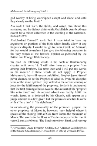 Muhammad, the Messenger of Allah 
god worthy of being worshipped except God alone’ and until
they clearly see the Truth.’
Ata said: I met Ka’b, the Rabbi, and asked him about this
narration, and he did not differ with Abdullah b. Amr b. Al-Aas
except for a minor difference in the wording of the narration.’
(Baihaqi #13079)
Abdul-Ahad Dawud38
, said: ‘but I have tried to base my
arguments on portions of the Bible which hardly allow of any
linguistic dispute. I would not go to Latin, Greek, or Aramaic,
for that would be useless: I just give the following quotation in
the very words of the Revised Version as published by the
British and Foreign Bible Society.
We read the following words in the Book of Deuteronomy
chapter xviii. verse 18: "I will raise them up a prophet from
among their brethren, like unto thee; and I will put my words
in his mouth." If these words do not apply to Prophet
Muhammad, they still remain unfulfilled. Prophet Jesus himself
never claimed to be the Prophet alluded to. Even his disciples
were of the same opinion: they looked to the second coming of
Jesus for the fulfillment of the prophecy. So far it is undisputed
that the first coming of Jesus was not the advent of the "prophet
like unto thee," and his second advent can hardly fulfill the
words. Jesus, as is believed by his Church, will appear as a
Judge and not as a law-giver; but the promised one has to come
with a "fiery law" in "his right hand."
In ascertaining the personality of the promised prophet the
other prophecy of Moses is, however, very helpful where it
speaks of the shining forth of God from Paran, the mountain of
Mecca. The words in the Book of Deuteronomy, chapter xxxiii.
verse 2, run as follows: "The Lord came from Sinai, and rose up
38
He was Rev. David Benjamin Keldani, B.D. A Roman Catholic priest
of the Uniate-Chaldean sect. He was born in 1867 at Urmia in Persia.
___________________________________________________
60
 