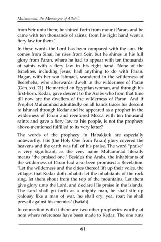 Muhammad, the Messenger of Allah 
from Seir unto them; he shined forth from mount Paran, and he
came with ten thousands of saints; from his right hand went a
fiery law for them."
In these words the Lord has been compared with the sun. He
comes from Sinai, he rises from Seir, but he shines in his full
glory from Paran, where he had to appear with ten thousands
of saints with a fiery law in his right hand. None of the
Israelites, including Jesus, had anything to do with Paran.
Hagar, with her son Ishmael, wandered in the wilderness of
Beersheba, who afterwards dwelt in the wilderness of Paran
(Gen. xxi. 21). He married an Egyptian woman, and through his
first-born, Kedar, gave descent to the Arabs who from that time
till now are the dwellers of the wilderness of Paran. And if
Prophet Muhammad admittedly on all hands traces his descent
to Ishmael through Kedar and he appeared as a prophet in the
wilderness of Paran and reentered Mecca with ten thousand
saints and gave a fiery law to his people, is not the prophecy
above-mentioned fulfilled to its very letter?
The words of the prophecy in Habakkuk are especially
noteworthy. His (the Holy One from Paran) glory covered the
heavens and the earth was full of his praise. The word "praise"
is very significant, as the very name Muhammad literally
means "the praised one." Besides the Arabs, the inhabitants of
the wilderness of Paran had also been promised a Revelation:
"Let the wilderness and the cities thereof lift up their voice, the
villages that Kedar doth inhabit: let the inhabitants of the rock
sing, let them shout from the top of the mountains. Let them
give glory unto the Lord, and declare His praise in the islands.
The Lord shall go forth as a mighty man, he shall stir up
jealousy like a man of war, he shall cry, yea, roar; he shall
prevail against his enemies" (Isaiah).
In connection with it there are two other prophecies worthy of
note where references have been made to Kedar. The one runs
___________________________________________________
61
 