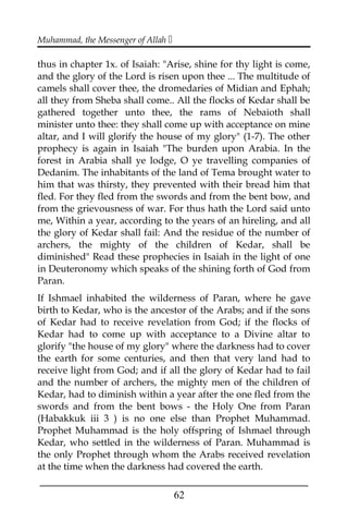 Muhammad, the Messenger of Allah 
thus in chapter 1x. of Isaiah: "Arise, shine for thy light is come,
and the glory of the Lord is risen upon thee ... The multitude of
camels shall cover thee, the dromedaries of Midian and Ephah;
all they from Sheba shall come.. All the flocks of Kedar shall be
gathered together unto thee, the rams of Nebaioth shall
minister unto thee: they shall come up with acceptance on mine
altar, and I will glorify the house of my glory" (1-7). The other
prophecy is again in Isaiah "The burden upon Arabia. In the
forest in Arabia shall ye lodge, O ye travelling companies of
Dedanim. The inhabitants of the land of Tema brought water to
him that was thirsty, they prevented with their bread him that
fled. For they fled from the swords and from the bent bow, and
from the grievousness of war. For thus hath the Lord said unto
me, Within a year, according to the years of an hireling, and all
the glory of Kedar shall fail: And the residue of the number of
archers, the mighty of the children of Kedar, shall be
diminished" Read these prophecies in Isaiah in the light of one
in Deuteronomy which speaks of the shining forth of God from
Paran.
If Ishmael inhabited the wilderness of Paran, where he gave
birth to Kedar, who is the ancestor of the Arabs; and if the sons
of Kedar had to receive revelation from God; if the flocks of
Kedar had to come up with acceptance to a Divine altar to
glorify "the house of my glory" where the darkness had to cover
the earth for some centuries, and then that very land had to
receive light from God; and if all the glory of Kedar had to fail
and the number of archers, the mighty men of the children of
Kedar, had to diminish within a year after the one fled from the
swords and from the bent bows - the Holy One from Paran
(Habakkuk iii 3 ) is no one else than Prophet Muhammad.
Prophet Muhammad is the holy offspring of Ishmael through
Kedar, who settled in the wilderness of Paran. Muhammad is
the only Prophet through whom the Arabs received revelation
at the time when the darkness had covered the earth.
___________________________________________________
62
 